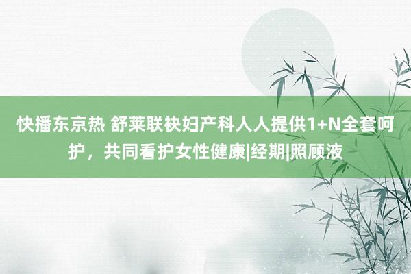 快播东京热 舒莱联袂妇产科人人提供1+N全套呵护，共同看护女性健康|经期|照顾液