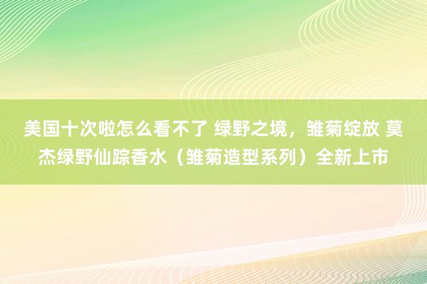 美国十次啦怎么看不了 绿野之境，雏菊绽放 莫杰绿野仙踪香水（雏菊造型系列）全新上市