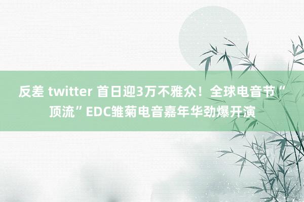 反差 twitter 首日迎3万不雅众！全球电音节“顶流”EDC雏菊电音嘉年华劲爆开演