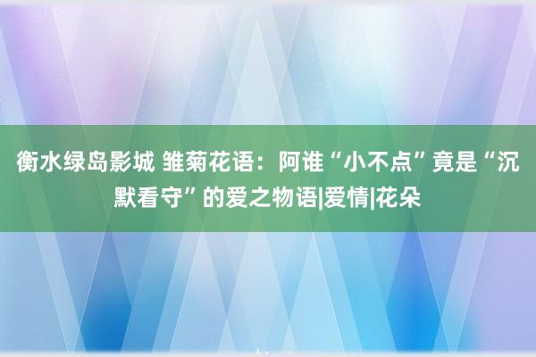 衡水绿岛影城 雏菊花语：阿谁“小不点”竟是“沉默看守”的爱之物语|爱情|花朵