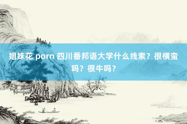 姐妹花 porn 四川番邦语大学什么线索？很横蛮吗？很牛吗？