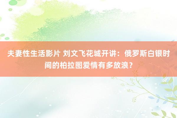 夫妻性生活影片 刘文飞花城开讲：俄罗斯白银时间的柏拉图爱情有多放浪？