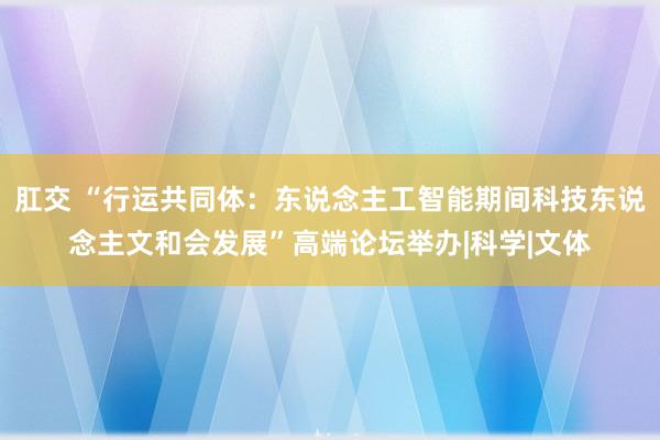 肛交 “行运共同体：东说念主工智能期间科技东说念主文和会发展”高端论坛举办|科学|文体