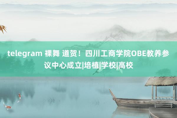 telegram 裸舞 道贺！四川工商学院OBE教养参议中心成立|培植|学校|高校