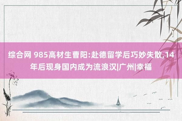 综合网 985高材生曹阳:赴德留学后巧妙失散,14年后现身国内成为流浪汉|广州|幸福