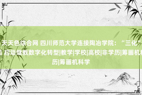 天天色综合网 四川师范大学连接陶冶学院：“三化”协同 启动继教数字化转型|教学|学校|高校|非学历|筹画机科学