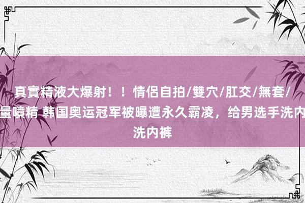 真實精液大爆射！！情侶自拍/雙穴/肛交/無套/大量噴精 韩国奥运冠军被曝遭永久霸凌，给男选手洗内裤