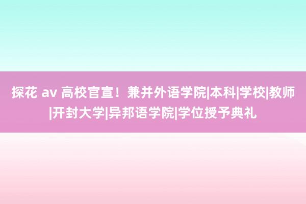 探花 av 高校官宣！兼并外语学院|本科|学校|教师|开封大学|异邦语学院|学位授予典礼